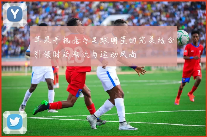 苹果手机壳与足球明星的完美结合引领时尚潮流与运动风尚