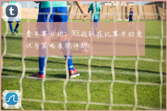 青年赛分析：WE战队在比赛中的意识与策略表现评析