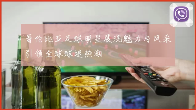 哥伦比亚足球明星展现魅力与风采引领全球球迷热潮