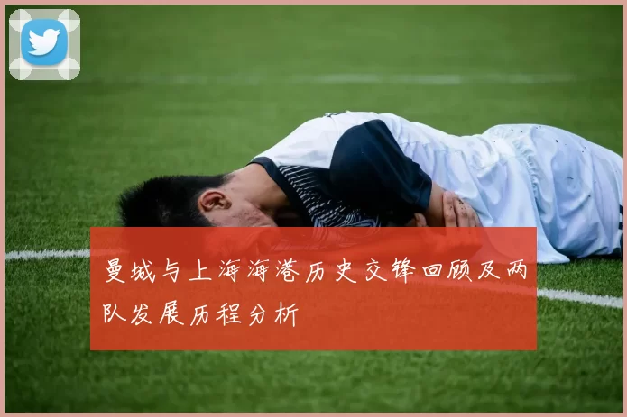 曼城与上海海港历史交锋回顾及两队发展历程分析