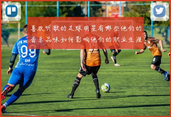 喜欢听歌的足球明星有哪些他们的音乐品味如何影响他们的职业生涯