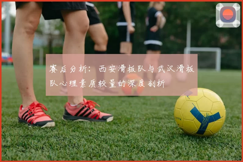 赛后分析：西安滑板队与武汉滑板队心理素质较量的深度剖析