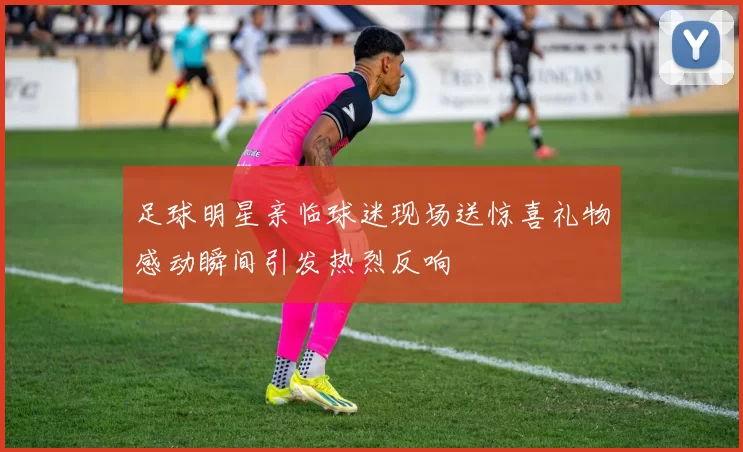 足球明星亲临球迷现场送惊喜礼物感动瞬间引发热烈反响