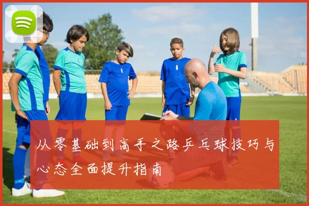 从零基础到高手之路乒乓球技巧与心态全面提升指南
