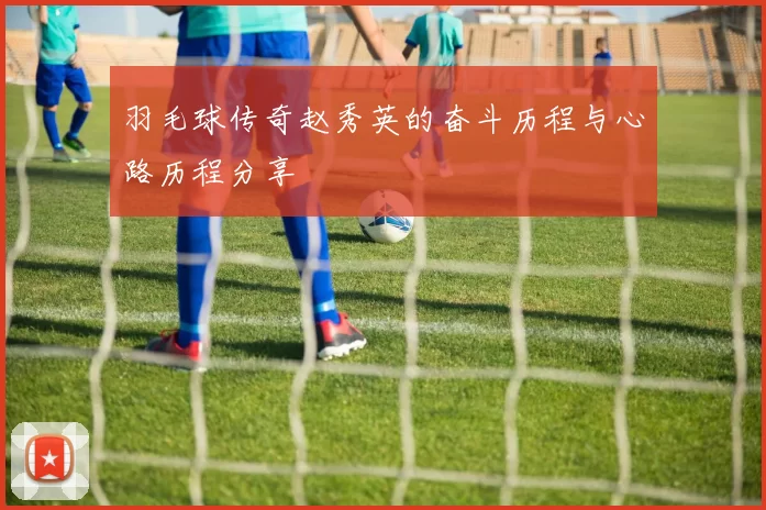 羽毛球传奇赵秀英的奋斗历程与心路历程分享