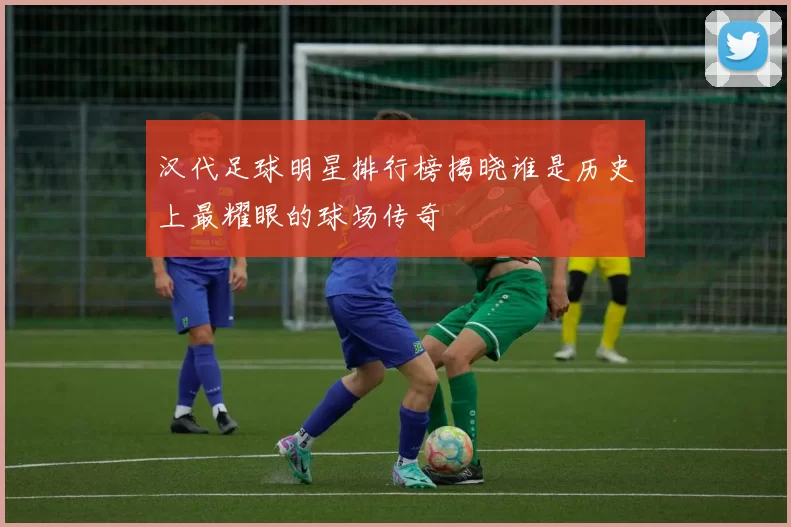 汉代足球明星排行榜揭晓谁是历史上最耀眼的球场传奇