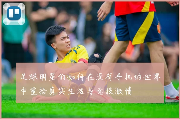 足球明星们如何在没有手机的世界中重拾真实生活与竞技激情