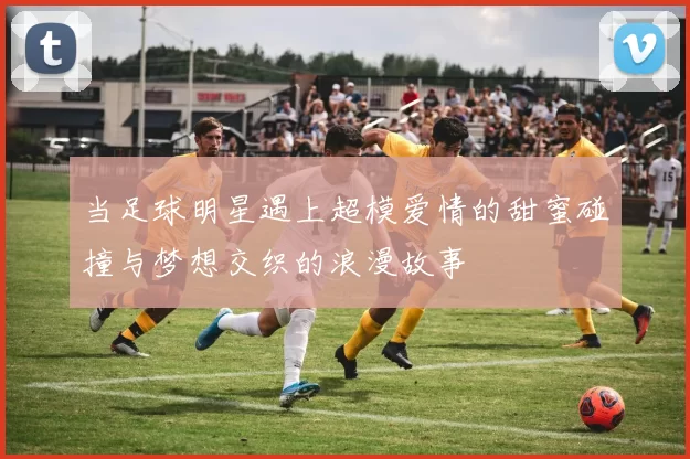 当足球明星遇上超模爱情的甜蜜碰撞与梦想交织的浪漫故事