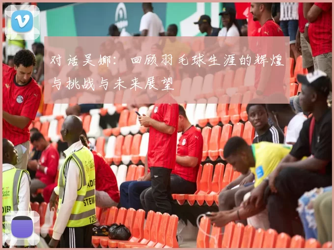 对话吴娜：回顾羽毛球生涯的辉煌与挑战与未来展望