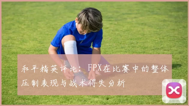 和平精英评论：FPX在比赛中的整体压制表现与战术得失分析