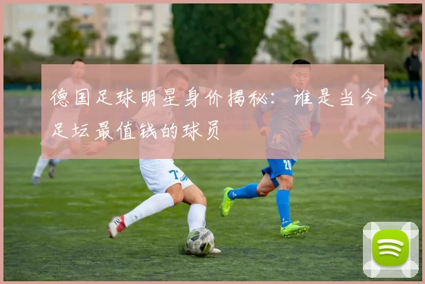 德国足球明星身价揭秘：谁是当今足坛最值钱的球员