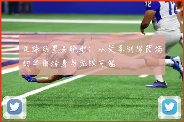 足球明星关晓彤：从荧幕到绿茵场的华丽转身与无限可能