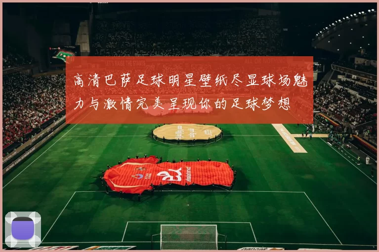高清巴萨足球明星壁纸尽显球场魅力与激情完美呈现你的足球梦想