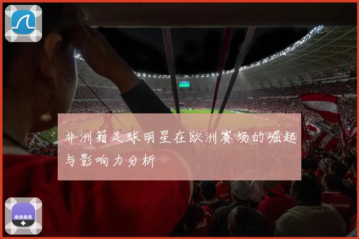 非洲籍足球明星在欧洲赛场的崛起与影响力分析