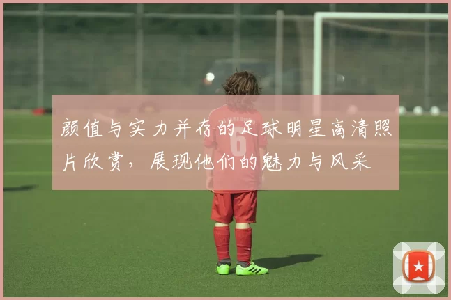 颜值与实力并存的足球明星高清照片欣赏，展现他们的魅力与风采