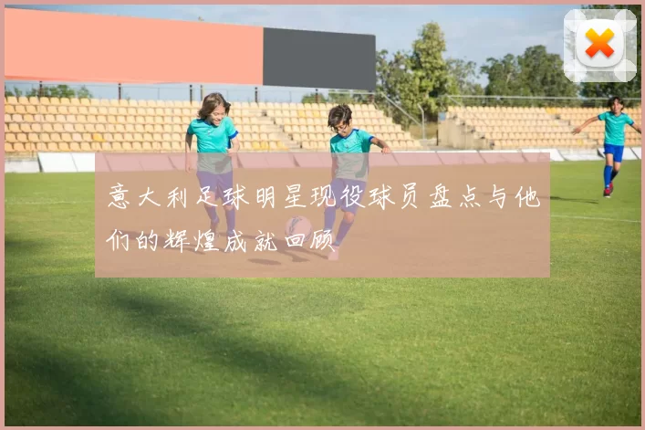 意大利足球明星现役球员盘点与他们的辉煌成就回顾
