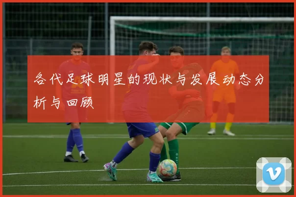 各代足球明星的现状与发展动态分析与回顾