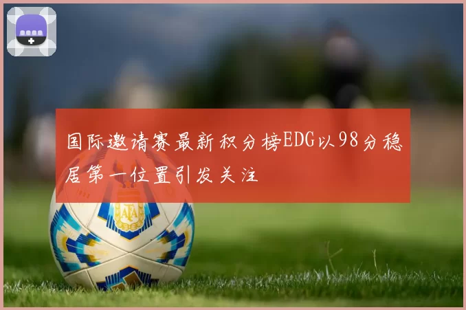 国际邀请赛最新积分榜EDG以98分稳居第一位置引发关注