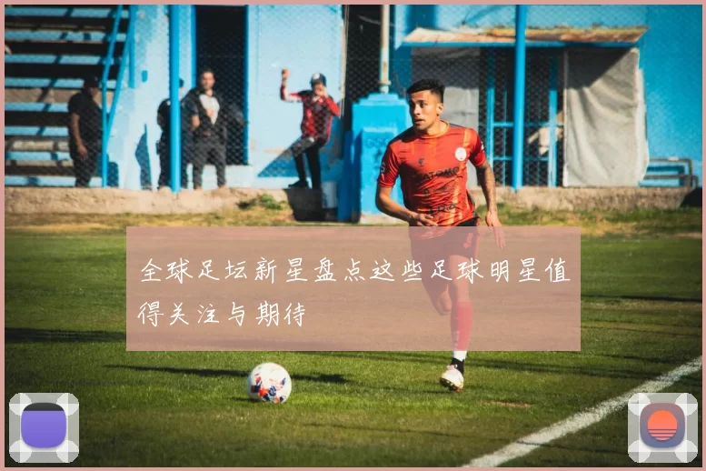 全球足坛新星盘点这些足球明星值得关注与期待