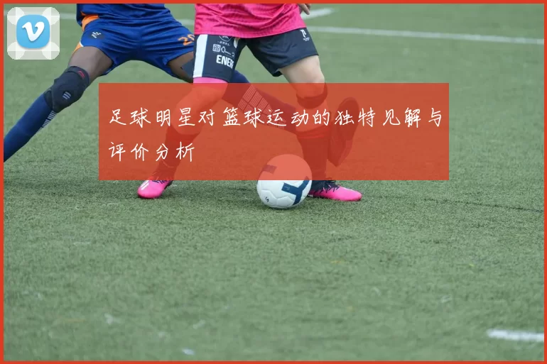 足球明星对篮球运动的独特见解与评价分析