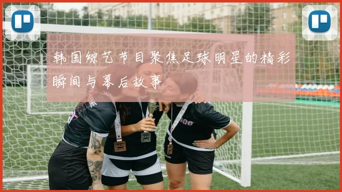 韩国综艺节目聚焦足球明星的精彩瞬间与幕后故事