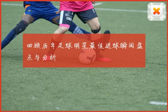 回顾历年足球明星最佳进球瞬间盘点与分析