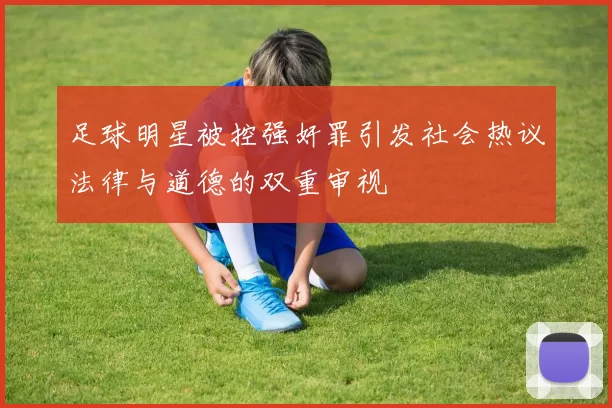 足球明星被控强奸罪引发社会热议法律与道德的双重审视
