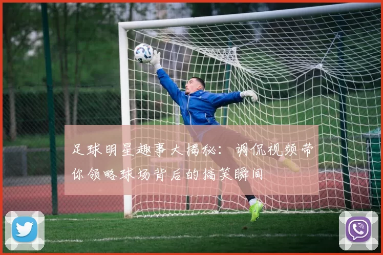 足球明星趣事大揭秘：调侃视频带你领略球场背后的搞笑瞬间
