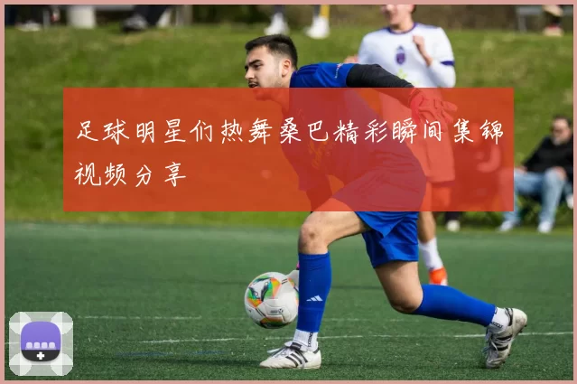 足球明星们热舞桑巴精彩瞬间集锦视频分享