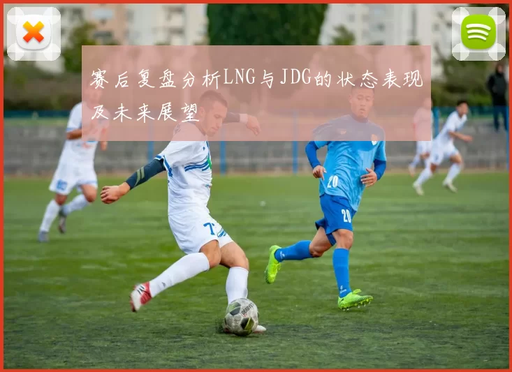赛后复盘分析LNG与JDG的状态表现及未来展望