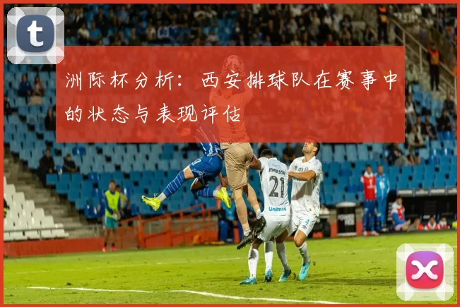 洲际杯分析：西安排球队在赛事中的状态与表现评估