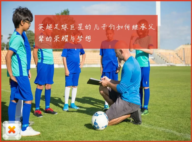 英超足球巨星的儿子们如何继承父辈的荣耀与梦想