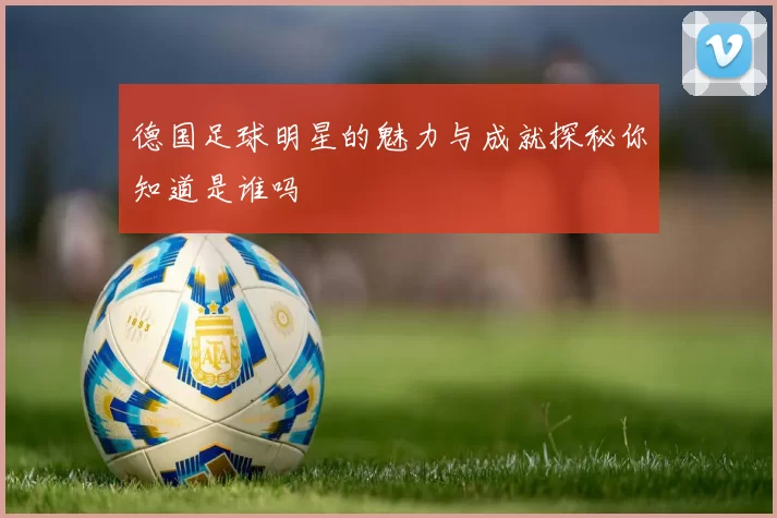 德国足球明星的魅力与成就探秘你知道是谁吗