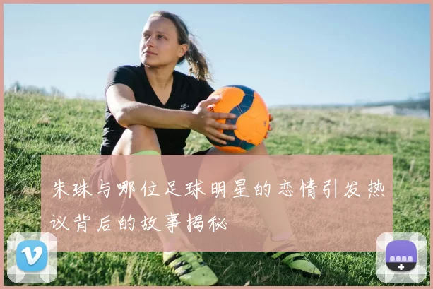 朱珠与哪位足球明星的恋情引发热议背后的故事揭秘