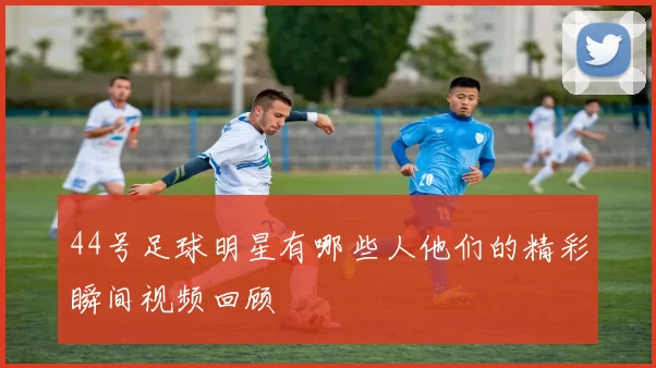 44号足球明星有哪些人他们的精彩瞬间视频回顾