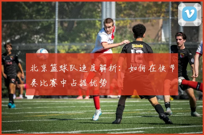 北京篮球队速度解析：如何在快节奏比赛中占据优势
