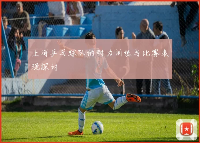 上海乒乓球队的耐力训练与比赛表现探讨