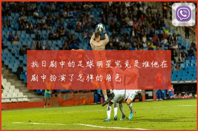 抗日剧中的足球明星究竟是谁他在剧中扮演了怎样的角色
