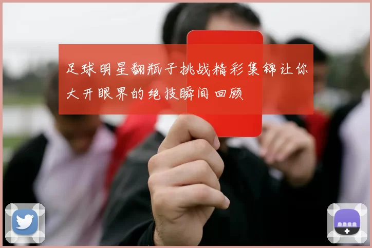 足球明星翻瓶子挑战精彩集锦让你大开眼界的绝技瞬间回顾
