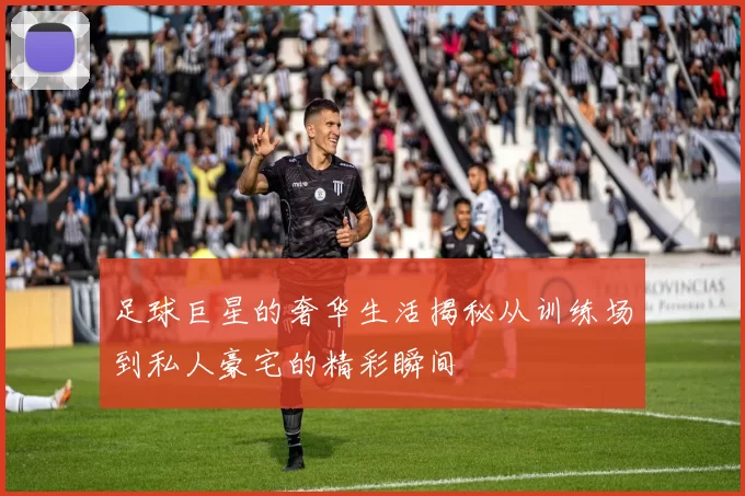 足球巨星的奢华生活揭秘从训练场到私人豪宅的精彩瞬间