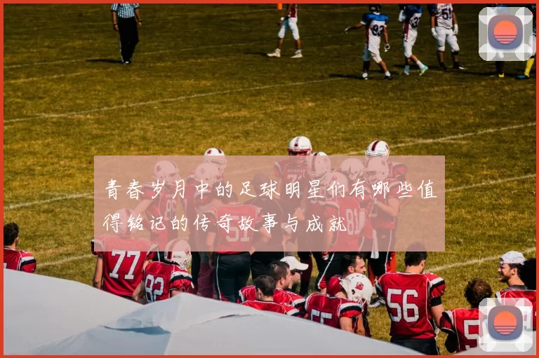 青春岁月中的足球明星们有哪些值得铭记的传奇故事与成就