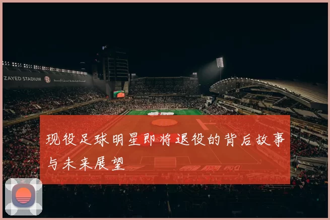 现役足球明星即将退役的背后故事与未来展望