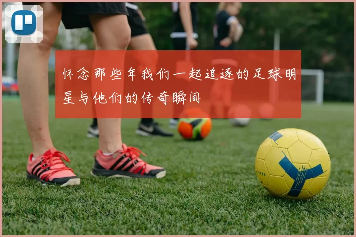 怀念那些年我们一起追逐的足球明星与他们的传奇瞬间