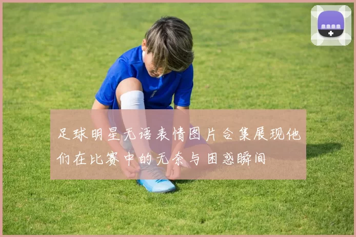 足球明星无语表情图片合集展现他们在比赛中的无奈与困惑瞬间