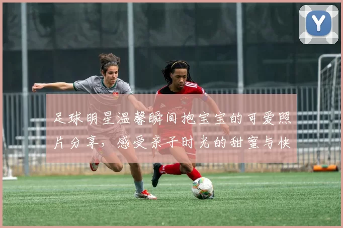 足球明星温馨瞬间抱宝宝的可爱照片分享，感受亲子时光的甜蜜与快乐