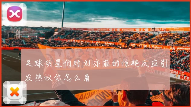 足球明星们对刘亦菲的惊艳反应引发热议你怎么看