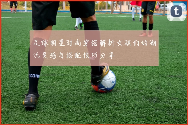 足球明星时尚穿搭解析女孩们的潮流灵感与搭配技巧分享