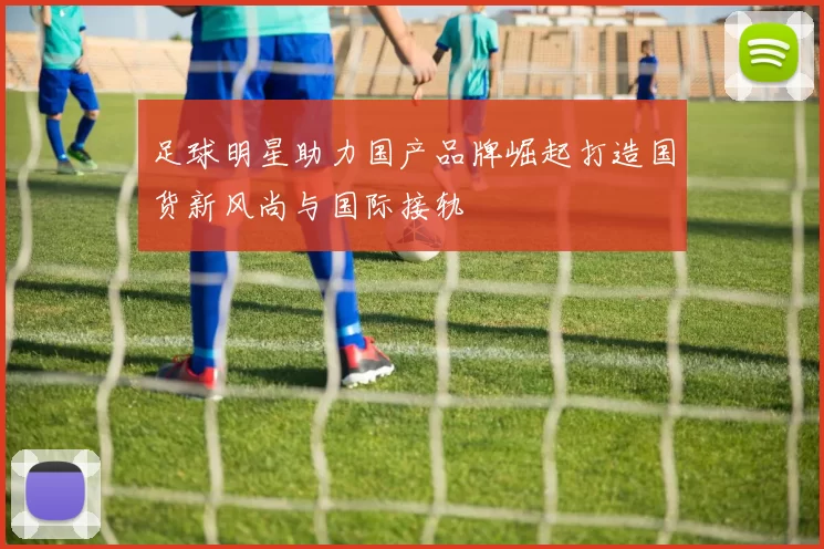 足球明星助力国产品牌崛起打造国货新风尚与国际接轨