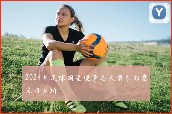 2024年足球明星现身各大俱乐部盘点与分析