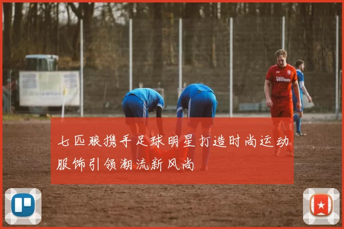 七匹狼携手足球明星打造时尚运动服饰引领潮流新风尚